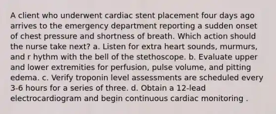 A client who underwent cardiac stent placement four days ago arrives to the emergency department reporting a sudden onset of chest pressure and shortness of breath. Which action should the nurse take next? a. Listen for extra heart sounds, murmurs, and r hythm with the bell of the stethoscope. b. Evaluate upper and lower extremities for perfusion, pulse volume, and pitting edema. c. Verify troponin level assessments are scheduled every 3-6 hours for a series of three. d. Obtain a 12-lead electrocardiogram and begin continuous cardiac monitoring .