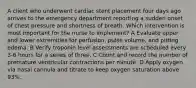 A client who underwent cardiac stent placement four days ago arrives to the emergency department reporting a sudden onset of chest pressure and shortness of breath. Which intervention is most important for the nurse to implement? A Evaluate upper and lower extremities for perfusion, pulse volume, and pitting edema. B Verify troponin level assessments are scheduled every 3-6 hours for a series of three. C Count and record the number of premature ventricular contractions per minute. D Apply oxygen via nasal cannula and titrate to keep oxygen saturation above 93%.