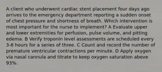 A client who underwent cardiac stent placement four days ago arrives to the emergency department reporting a sudden onset of chest pressure and shortness of breath. Which intervention is most important for the nurse to implement? A Evaluate upper and lower extremities for perfusion, pulse volume, and pitting edema. B Verify troponin level assessments are scheduled every 3-6 hours for a series of three. C Count and record the number of premature ventricular contractions per minute. D Apply oxygen via nasal cannula and titrate to keep oxygen saturation above 93%.