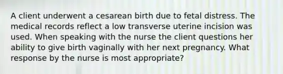 A client underwent a cesarean birth due to fetal distress. The medical records reflect a low transverse uterine incision was used. When speaking with the nurse the client questions her ability to give birth vaginally with her next pregnancy. What response by the nurse is most appropriate?