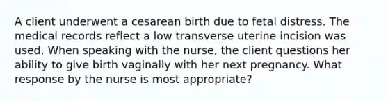 A client underwent a cesarean birth due to fetal distress. The medical records reflect a low transverse uterine incision was used. When speaking with the nurse, the client questions her ability to give birth vaginally with her next pregnancy. What response by the nurse is most appropriate?