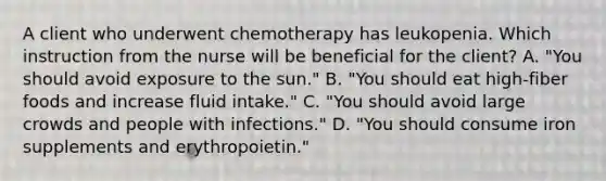 A client who underwent chemotherapy has leukopenia. Which instruction from the nurse will be beneficial for the client? A. "You should avoid exposure to the sun." B. "You should eat high-fiber foods and increase fluid intake." C. "You should avoid large crowds and people with infections." D. "You should consume iron supplements and erythropoietin."