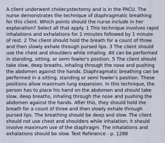 A client underwent cholecystectomy and is in the PACU. The nurse demonstrates the technique of diaphragmatic breathing for this client. Which points should the nurse include in her explanation? Select all that apply. 1 This technique involves rapid inhalations and exhalations for 2 minutes followed by 1 minute of rest. 2 The client should hold the breath for a count of three and then slowly exhale through pursed lips. 3 The client should use the chest and shoulders while inhaling. 4It can be performed in standing, sitting, or semi fowler's position. 5 The client should take slow, deep breaths, inhaling through the nose and pushing the abdomen against the hands. Diaphragmatic breathing can be performed in a sitting, standing or semi fowler's position. These positions allow maximum lung expansion. In this technique, the person has to place his hand on the abdomen and should take slow, deep breaths, inhaling through the nose and pushing the abdomen against the hands. After this, they should hold the breath for a count of three and then slowly exhale through pursed lips. The breathing should be deep and slow. The client should not use chest and shoulders while inhalation; it should involve maximum use of the diaphragm. The inhalations and exhalations should be slow. Text Reference - p. 1288