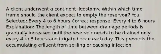 A client underwent a continent ileostomy. Within which time frame should the client expect to empty the reservoir? You Selected: Every 4 to 6 hours Correct response: Every 4 to 6 hours Explanation: The length of time between drainage periods is gradually increased until the reservoir needs to be drained only every 4 to 6 hours and irrigated once each day. This prevents the accumulating effluent from spilling or causing infection.