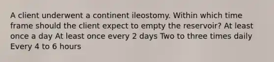 A client underwent a continent ileostomy. Within which time frame should the client expect to empty the reservoir? At least once a day At least once every 2 days Two to three times daily Every 4 to 6 hours