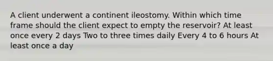 A client underwent a continent ileostomy. Within which time frame should the client expect to empty the reservoir? At least once every 2 days Two to three times daily Every 4 to 6 hours At least once a day