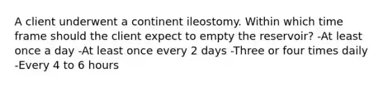 A client underwent a continent ileostomy. Within which time frame should the client expect to empty the reservoir? -At least once a day -At least once every 2 days -Three or four times daily -Every 4 to 6 hours