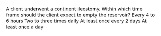 A client underwent a continent ileostomy. Within which time frame should the client expect to empty the reservoir? Every 4 to 6 hours Two to three times daily At least once every 2 days At least once a day