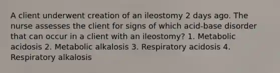 A client underwent creation of an ileostomy 2 days ago. The nurse assesses the client for signs of which acid-base disorder that can occur in a client with an ileostomy? 1. Metabolic acidosis 2. Metabolic alkalosis 3. Respiratory acidosis 4. Respiratory alkalosis