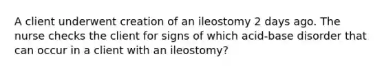 A client underwent creation of an ileostomy 2 days ago. The nurse checks the client for signs of which acid-base disorder that can occur in a client with an ileostomy?