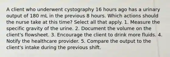 A client who underwent cystography 16 hours ago has a urinary output of 180 mL in the previous 8 hours. Which actions should the nurse take at this time? Select all that apply. 1. Measure the specific gravity of the urine. 2. Document the volume on the client's flowsheet. 3. Encourage the client to drink more fluids. 4. Notify the healthcare provider. 5. Compare the output to the client's intake during the previous shift.