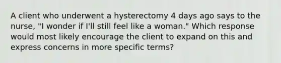 A client who underwent a hysterectomy 4 days ago says to the nurse, "I wonder if I'll still feel like a woman." Which response would most likely encourage the client to expand on this and express concerns in more specific terms?