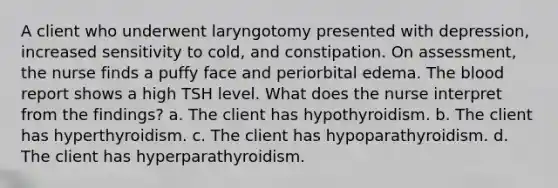 A client who underwent laryngotomy presented with depression, increased sensitivity to cold, and constipation. On assessment, the nurse finds a puffy face and periorbital edema. The blood report shows a high TSH level. What does the nurse interpret from the findings? a. The client has hypothyroidism. b. The client has hyperthyroidism. c. The client has hypoparathyroidism. d. The client has hyperparathyroidism.