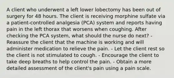 A client who underwent a left lower lobectomy has been out of surgery for 48 hours. The client is receiving morphine sulfate via a patient-controlled analgesia (PCA) system and reports having pain in the left thorax that worsens when coughing. After checking the PCA system, what should the nurse do next? - Reassure the client that the machine is working and will administer medication to relieve the pain. - Let the client rest so the client is not stimulated to cough. - Encourage the client to take deep breaths to help control the pain. - Obtain a more detailed assessment of the client's pain using a pain scale.