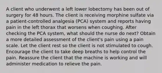 A client who underwent a left lower lobectomy has been out of surgery for 48 hours. The client is receiving morphine sulfate via a patient-controlled analgesia (PCA) system and reports having pain in the left thorax that worsens when coughing. After checking the PCA system, what should the nurse do next? Obtain a more detailed assessment of the client's pain using a pain scale. Let the client rest so the client is not stimulated to cough. Encourage the client to take deep breaths to help control the pain. Reassure the client that the machine is working and will administer medication to relieve the pain.