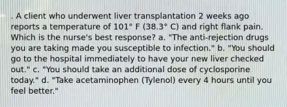 . A client who underwent liver transplantation 2 weeks ago reports a temperature of 101° F (38.3° C) and right flank pain. Which is the nurse's best response? a. "The anti-rejection drugs you are taking made you susceptible to infection." b. "You should go to the hospital immediately to have your new liver checked out." c. "You should take an additional dose of cyclosporine today." d. "Take acetaminophen (Tylenol) every 4 hours until you feel better."