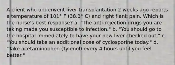 A client who underwent liver transplantation 2 weeks ago reports a temperature of 101° F (38.3° C) and right flank pain. Which is the nurse's best response? a. "The anti-rejection drugs you are taking made you susceptible to infection." b. "You should go to the hospital immediately to have your new liver checked out." c. "You should take an additional dose of cyclosporine today." d. "Take acetaminophen (Tylenol) every 4 hours until you feel better."