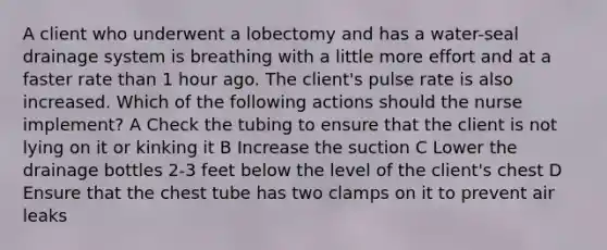 A client who underwent a lobectomy and has a water-seal drainage system is breathing with a little more effort and at a faster rate than 1 hour ago. The client's pulse rate is also increased. Which of the following actions should the nurse implement? A Check the tubing to ensure that the client is not lying on it or kinking it B Increase the suction C Lower the drainage bottles 2-3 feet below the level of the client's chest D Ensure that the chest tube has two clamps on it to prevent air leaks