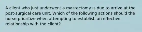 A client who just underwent a mastectomy is due to arrive at the post-surgical care unit. Which of the following actions should the nurse prioritize when attempting to establish an effective relationship with the client?