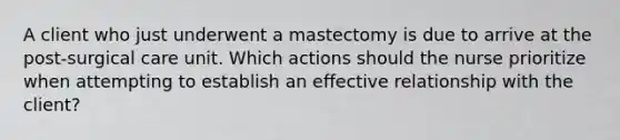 A client who just underwent a mastectomy is due to arrive at the post-surgical care unit. Which actions should the nurse prioritize when attempting to establish an effective relationship with the client?