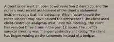 A client underwent an open bowel resection 2 days ago, and the nurse's most recent assessment of the client's abdominal incision reveals that it is dehiscing. Which factor should the nurse suspect may have caused the dehiscence? The client used client-controlled analgesia (PCA) until this morning. The client has vomited three times in the past 12 hours. The client's surgical dressing was changed yesterday and today. The client has begun voiding on the commode instead of a bedpan.