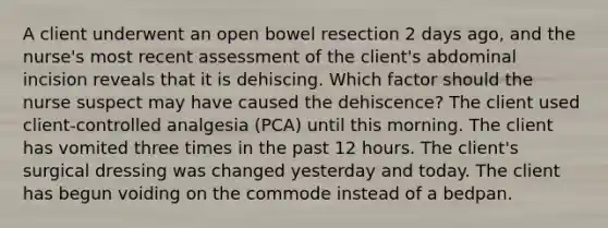 A client underwent an open bowel resection 2 days ago, and the nurse's most recent assessment of the client's abdominal incision reveals that it is dehiscing. Which factor should the nurse suspect may have caused the dehiscence? The client used client-controlled analgesia (PCA) until this morning. The client has vomited three times in the past 12 hours. The client's surgical dressing was changed yesterday and today. The client has begun voiding on the commode instead of a bedpan.