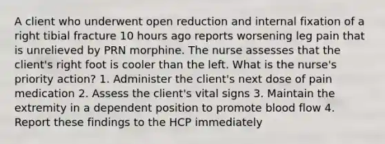 A client who underwent open reduction and internal fixation of a right tibial fracture 10 hours ago reports worsening leg pain that is unrelieved by PRN morphine. The nurse assesses that the client's right foot is cooler than the left. What is the nurse's priority action? 1. Administer the client's next dose of pain medication 2. Assess the client's vital signs 3. Maintain the extremity in a dependent position to promote blood flow 4. Report these findings to the HCP immediately