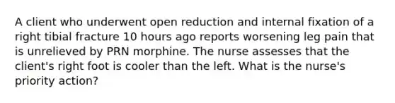 A client who underwent open reduction and internal fixation of a right tibial fracture 10 hours ago reports worsening leg pain that is unrelieved by PRN morphine. The nurse assesses that the client's right foot is cooler than the left. What is the nurse's priority action?