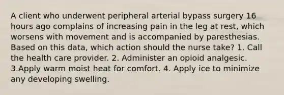 A client who underwent peripheral arterial bypass surgery 16 hours ago complains of increasing pain in the leg at rest, which worsens with movement and is accompanied by paresthesias. Based on this data, which action should the nurse take? 1. Call the health care provider. 2. Administer an opioid analgesic. 3.Apply warm moist heat for comfort. 4. Apply ice to minimize any developing swelling.