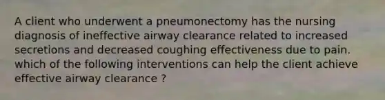 A client who underwent a pneumonectomy has the nursing diagnosis of ineffective airway clearance related to increased secretions and decreased coughing effectiveness due to pain. which of the following interventions can help the client achieve effective airway clearance ?