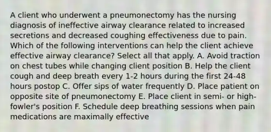 A client who underwent a pneumonectomy has the nursing diagnosis of ineffective airway clearance related to increased secretions and decreased coughing effectiveness due to pain. Which of the following interventions can help the client achieve effective airway clearance? Select all that apply. A. Avoid traction on chest tubes while changing client position B. Help the client cough and deep breath every 1-2 hours during the first 24-48 hours postop C. Offer sips of water frequently D. Place patient on opposite site of pneumonectomy E. Place client in semi- or high-fowler's position F. Schedule deep breathing sessions when pain medications are maximally effective