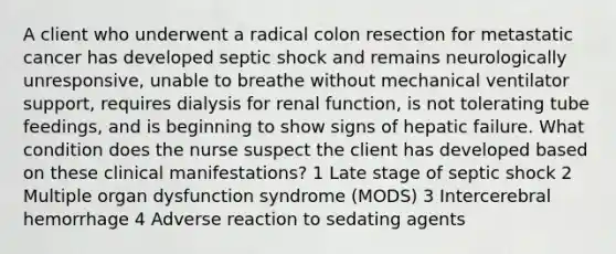 A client who underwent a radical colon resection for metastatic cancer has developed septic shock and remains neurologically unresponsive, unable to breathe without mechanical ventilator support, requires dialysis for renal function, is not tolerating tube feedings, and is beginning to show signs of hepatic failure. What condition does the nurse suspect the client has developed based on these clinical manifestations? 1 Late stage of septic shock 2 Multiple organ dysfunction syndrome (MODS) 3 Intercerebral hemorrhage 4 Adverse reaction to sedating agents