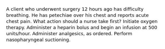 A client who underwent surgery 12 hours ago has difficulty breathing. He has petechiae over his chest and reports acute chest pain. What action should a nurse take first? Initiate oxygen therapy. Administer a heparin bolus and begin an infusion at 500 units/hour. Administer analgesics, as ordered. Perform nasopharyngeal suctioning.