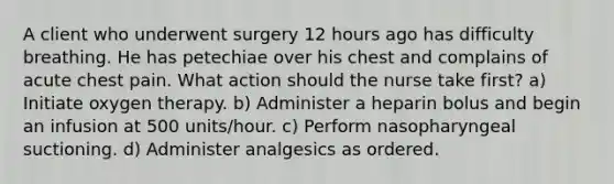 A client who underwent surgery 12 hours ago has difficulty breathing. He has petechiae over his chest and complains of acute chest pain. What action should the nurse take first? a) Initiate oxygen therapy. b) Administer a heparin bolus and begin an infusion at 500 units/hour. c) Perform nasopharyngeal suctioning. d) Administer analgesics as ordered.