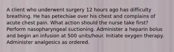 A client who underwent surgery 12 hours ago has difficulty breathing. He has petechiae over his chest and complains of acute chest pain. What action should the nurse take first? Perform nasopharyngeal suctioning. Administer a heparin bolus and begin an infusion at 500 units/hour. Initiate oxygen therapy. Administer analgesics as ordered.