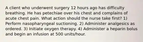 A client who underwent surgery 12 hours ago has difficulty breathing. He has petechiae over his chest and complains of acute chest pain. What action should the nurse take first? 1) Perform nasopharyngeal suctioning. 2) Administer analgesics as ordered. 3) Initiate oxygen therapy. 4) Administer a heparin bolus and begin an infusion at 500 units/hour.