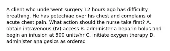 A client who underwent surgery 12 hours ago has difficulty breathing. He has petechiae over his chest and complains of acute chest pain. What action should the nurse take first? A. obtain intravenous (IV) access B. administer a heparin bolus and begin an infusion at 500 units/hr C. initiate oxygen therapy D. administer analgesics as ordered