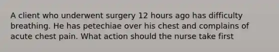 A client who underwent surgery 12 hours ago has difficulty breathing. He has petechiae over his chest and complains of acute chest pain. What action should the nurse take first