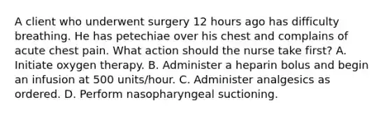 A client who underwent surgery 12 hours ago has difficulty breathing. He has petechiae over his chest and complains of acute chest pain. What action should the nurse take first? A. Initiate oxygen therapy. B. Administer a heparin bolus and begin an infusion at 500 units/hour. C. Administer analgesics as ordered. D. Perform nasopharyngeal suctioning.