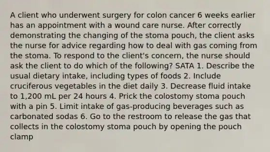 A client who underwent surgery for colon cancer 6 weeks earlier has an appointment with a wound care nurse. After correctly demonstrating the changing of the stoma pouch, the client asks the nurse for advice regarding how to deal with gas coming from the stoma. To respond to the client's concern, the nurse should ask the client to do which of the following? SATA 1. Describe the usual dietary intake, including types of foods 2. Include cruciferous vegetables in the diet daily 3. Decrease fluid intake to 1,200 mL per 24 hours 4. Prick the colostomy stoma pouch with a pin 5. Limit intake of gas-producing beverages such as carbonated sodas 6. Go to the restroom to release the gas that collects in the colostomy stoma pouch by opening the pouch clamp