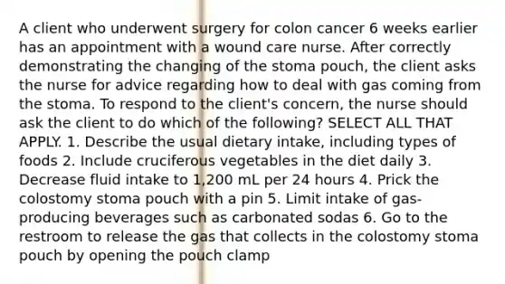 A client who underwent surgery for colon cancer 6 weeks earlier has an appointment with a wound care nurse. After correctly demonstrating the changing of the stoma pouch, the client asks the nurse for advice regarding how to deal with gas coming from the stoma. To respond to the client's concern, the nurse should ask the client to do which of the following? SELECT ALL THAT APPLY. 1. Describe the usual dietary intake, including types of foods 2. Include cruciferous vegetables in the diet daily 3. Decrease fluid intake to 1,200 mL per 24 hours 4. Prick the colostomy stoma pouch with a pin 5. Limit intake of gas-producing beverages such as carbonated sodas 6. Go to the restroom to release the gas that collects in the colostomy stoma pouch by opening the pouch clamp