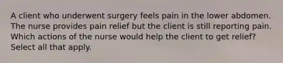 A client who underwent surgery feels pain in the lower abdomen. The nurse provides pain relief but the client is still reporting pain. Which actions of the nurse would help the client to get relief? Select all that apply.