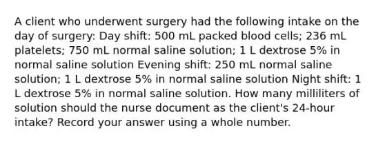 A client who underwent surgery had the following intake on the day of surgery: Day shift: 500 mL packed blood cells; 236 mL platelets; 750 mL normal saline solution; 1 L dextrose 5% in normal saline solution Evening shift: 250 mL normal saline solution; 1 L dextrose 5% in normal saline solution Night shift: 1 L dextrose 5% in normal saline solution. How many milliliters of solution should the nurse document as the client's 24-hour intake? Record your answer using a whole number.