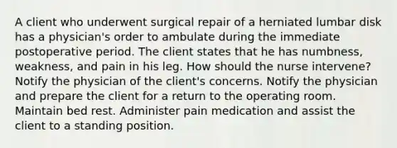 A client who underwent surgical repair of a herniated lumbar disk has a physician's order to ambulate during the immediate postoperative period. The client states that he has numbness, weakness, and pain in his leg. How should the nurse intervene? Notify the physician of the client's concerns. Notify the physician and prepare the client for a return to the operating room. Maintain bed rest. Administer pain medication and assist the client to a standing position.