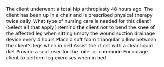 The client underwent a total hip arthroplasty 48 hours ago. The client has been up in a chair and is prescribed physical therapy twice daily. What type of nursing care is needed for this client? (Select all that apply.) Remind the client not to bend the knee of the affected leg when sitting Empty the wound suction drainage device every 4 hours Place a soft foam triangular pillow between the client's legs when in bed Assist the client with a clear liquid diet Provide a seat riser for the toilet or commode Encourage client to perform leg exercises when in bed