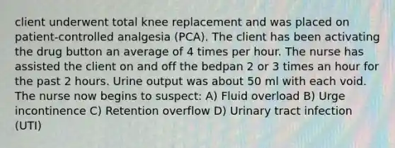 client underwent total knee replacement and was placed on patient-controlled analgesia (PCA). The client has been activating the drug button an average of 4 times per hour. The nurse has assisted the client on and off the bedpan 2 or 3 times an hour for the past 2 hours. Urine output was about 50 ml with each void. The nurse now begins to suspect: A) Fluid overload B) Urge incontinence C) Retention overflow D) Urinary tract infection (UTI)