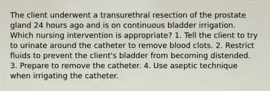 The client underwent a transurethral resection of the prostate gland 24 hours ago and is on continuous bladder irrigation. Which nursing intervention is appropriate? 1. Tell the client to try to urinate around the catheter to remove blood clots. 2. Restrict fluids to prevent the client's bladder from becoming distended. 3. Prepare to remove the catheter. 4. Use aseptic technique when irrigating the catheter.