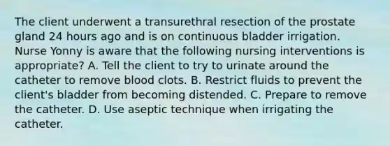 The client underwent a transurethral resection of the prostate gland 24 hours ago and is on continuous bladder irrigation. Nurse Yonny is aware that the following nursing interventions is appropriate? A. Tell the client to try to urinate around the catheter to remove blood clots. B. Restrict fluids to prevent the client's bladder from becoming distended. C. Prepare to remove the catheter. D. Use aseptic technique when irrigating the catheter.