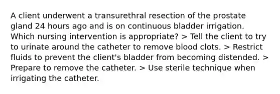 A client underwent a transurethral resection of the prostate gland 24 hours ago and is on continuous bladder irrigation. Which nursing intervention is appropriate? > Tell the client to try to urinate around the catheter to remove blood clots. > Restrict fluids to prevent the client's bladder from becoming distended. > Prepare to remove the catheter. > Use sterile technique when irrigating the catheter.