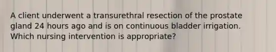 A client underwent a transurethral resection of the prostate gland 24 hours ago and is on continuous bladder irrigation. Which nursing intervention is appropriate?